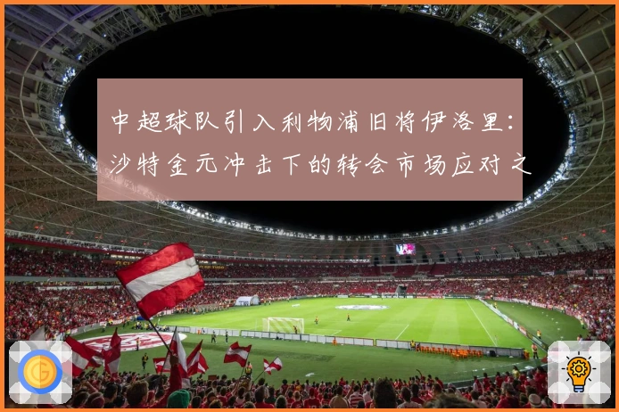 中超球队引入利物浦旧将伊洛里：沙特金元冲击下的转会市场应对之策