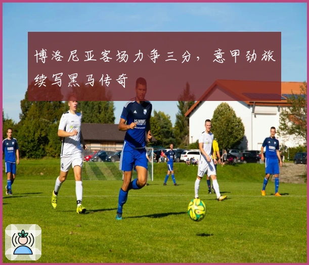博洛尼亚客场力争三分，意甲劲旅续写黑马传奇
