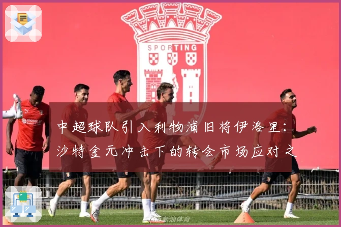 中超球队引入利物浦旧将伊洛里：沙特金元冲击下的转会市场应对之策