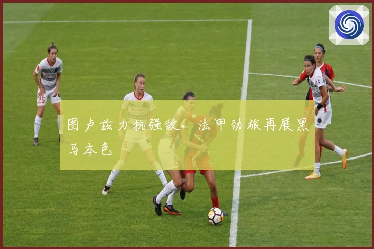 图卢兹力抗强敌，法甲劲旅再展黑马本色