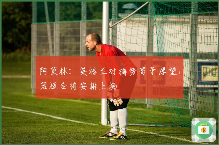 阿莫林：英格兰对梅努寄予厚望，若适合将安排上场