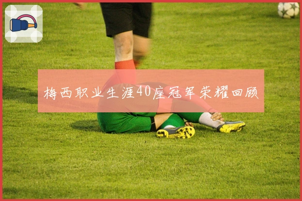 梅西职业生涯40座冠军荣耀回顾