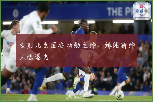 告别北京国安功勋主帅，绯闻新帅人选曝光