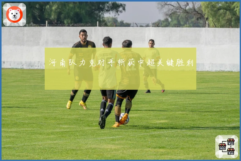 河南队力克对手斩获中超关键胜利