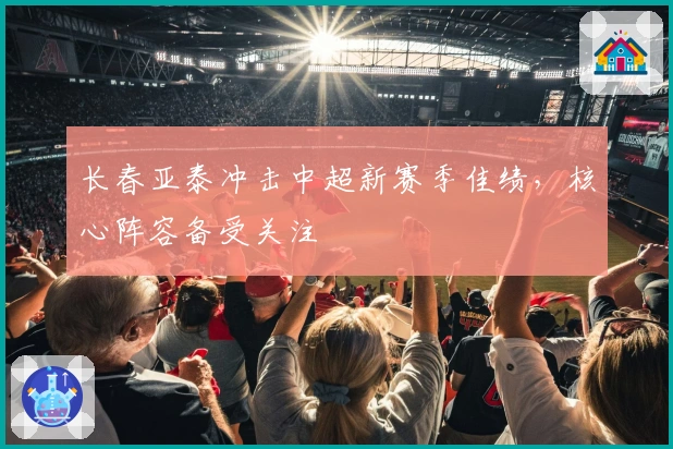 长春亚泰冲击中超新赛季佳绩，核心阵容备受关注