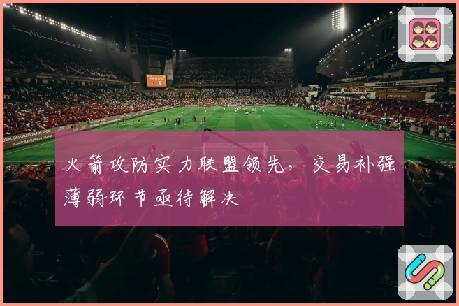 火箭攻防实力联盟领先，交易补强薄弱环节亟待解决