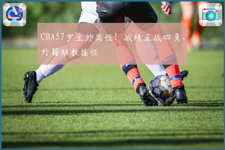 CBA57岁主帅离任！战绩五战四负，外籍助教接任