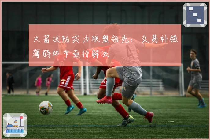 火箭攻防实力联盟领先，交易补强薄弱环节亟待解决