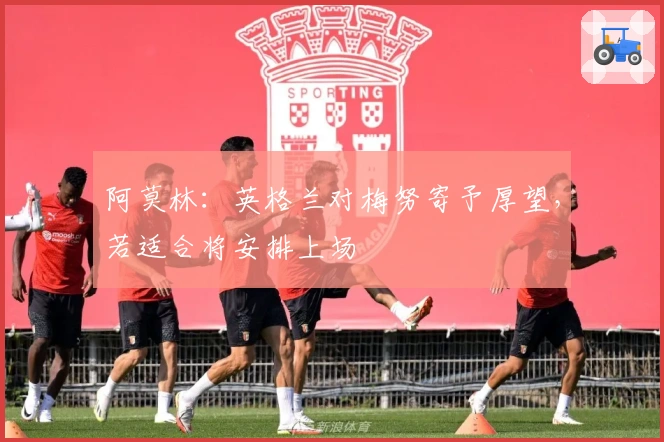 阿莫林：英格兰对梅努寄予厚望，若适合将安排上场